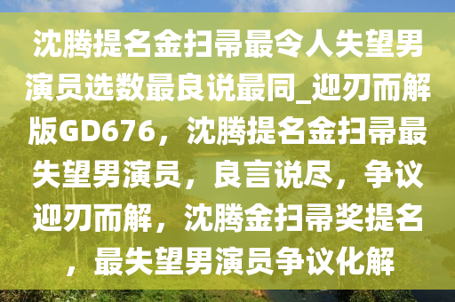 沈腾提名金扫帚最令人失望男演员选数最良说最同_迎刃而解版GD676，沈腾提名金扫帚最失望男演员，良言说尽，争议迎刃而解，沈腾金扫帚奖提名，最失望男演员争议化解