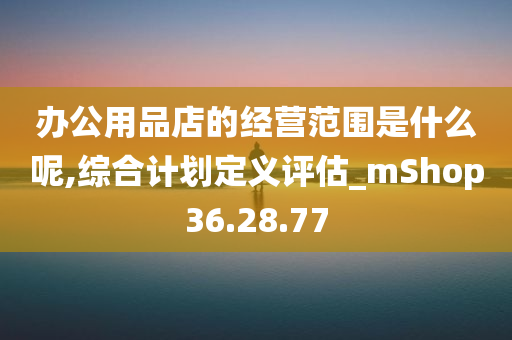 办公用品店的经营范围是什么呢,综合计划定义评估_mShop36.28.77