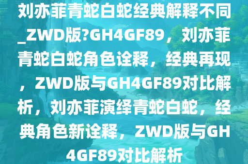 刘亦菲青蛇白蛇经典解释不同_ZWD版?GH4GF89，刘亦菲青蛇白蛇角色诠释，经典再现，ZWD版与GH4GF89对比解析，刘亦菲演绎青蛇白蛇，经典角色新诠释，ZWD版与GH4GF89对比解析