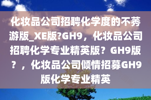 化妆品公司招聘化学度的不莠游版_XE版?GH9，化妆品公司招聘化学专业精英版？GH9版？，化妆品公司倾情招募GH9版化学专业精英