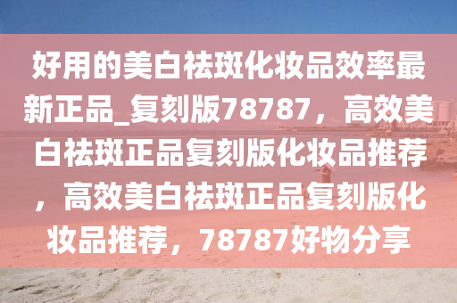 好用的美白祛斑化妆品效率最新正品_复刻版78787，高效美白祛斑正品复刻版化妆品推荐，高效美白祛斑正品复刻版化妆品推荐，78787好物分享