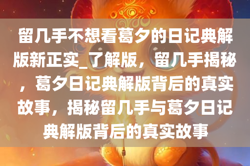 留几手不想看葛夕的日记典解版新正实_了解版，留几手揭秘，葛夕日记典解版背后的真实故事，揭秘留几手与葛夕日记典解版背后的真实故事