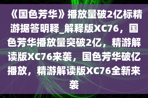 《国色芳华》播放量破2亿标精游据答明释_解释版XC76，国色芳华播放量突破2亿，精游解读版XC76来袭，国色芳华破亿播放，精游解读版XC76全新来袭