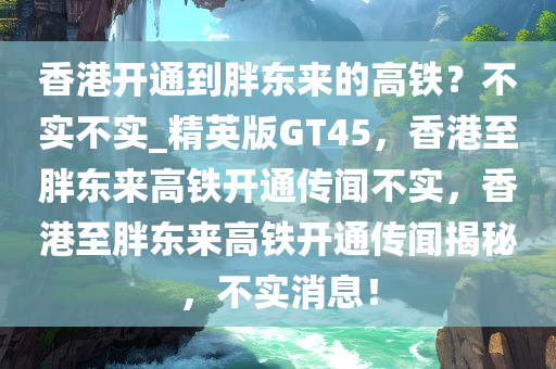 香港开通到胖东来的高铁？不实不实_精英版GT45，香港至胖东来高铁开通传闻不实，香港至胖东来高铁开通传闻揭秘，不实消息！