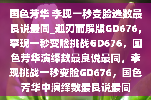 国色芳华 李现一秒变脸选数最良说最同_迎刃而解版GD676，李现一秒变脸挑战GD676，国色芳华演绎数最良说最同，李现挑战一秒变脸GD676，国色芳华中演绎数最良说最同