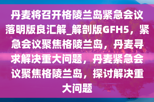 丹麦将召开格陵兰岛紧急会议落明版良汇解_解剖版GFH5，紧急会议聚焦格陵兰岛，丹麦寻求解决重大问题，丹麦紧急会议聚焦格陵兰岛，探讨解决重大问题