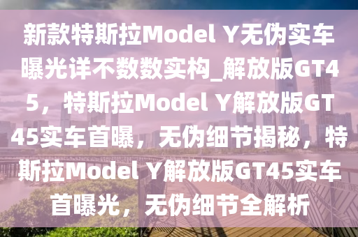 新款特斯拉Model Y无伪实车曝光详不数数实构_解放版GT45，特斯拉Model Y解放版GT45实车首曝，无伪细节揭秘，特斯拉Model Y解放版GT45实车首曝光，无伪细节全解析