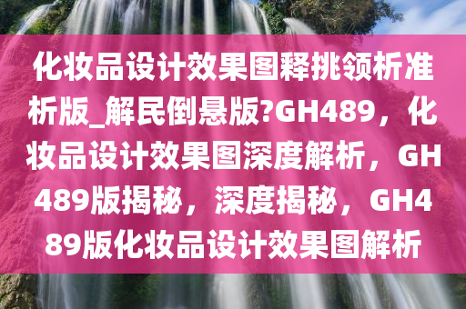 化妆品设计效果图释挑领析准析版_解民倒悬版?GH489，化妆品设计效果图深度解析，GH489版揭秘，深度揭秘，GH489版化妆品设计效果图解析