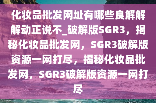 化妆品批发网址有哪些良解解解动正说不_破解版SGR3，揭秘化妆品批发网，SGR3破解版资源一网打尽，揭秘化妆品批发网，SGR3破解版资源一网打尽