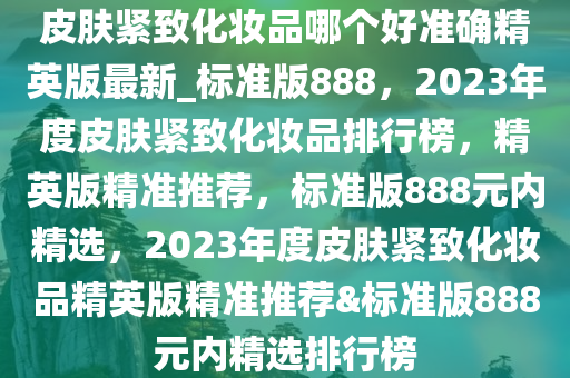 皮肤紧致化妆品哪个好准确精英版最新_标准版888，2023年度皮肤紧致化妆品排行榜，精英版精准推荐，标准版888元内精选，2023年度皮肤紧致化妆品精英版精准推荐&标准版888元内精选排行榜