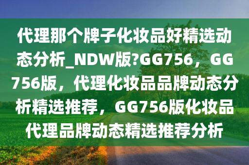 代理那个牌子化妆品好精选动态分析_NDW版?GG756，GG756版，代理化妆品品牌动态分析精选推荐，GG756版化妆品代理品牌动态精选推荐分析