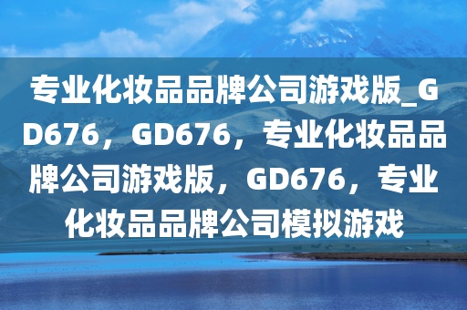 专业化妆品品牌公司游戏版_GD676，GD676，专业化妆品品牌公司游戏版，GD676，专业化妆品品牌公司模拟游戏