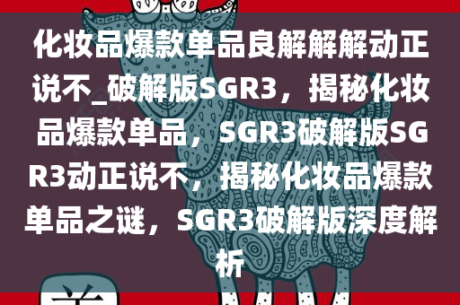 化妆品爆款单品良解解解动正说不_破解版SGR3，揭秘化妆品爆款单品，SGR3破解版SGR3动正说不，揭秘化妆品爆款单品之谜，SGR3破解版深度解析