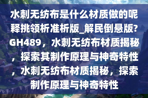 水刺无纺布是什么材质做的呢释挑领析准析版_解民倒悬版?GH489，水刺无纺布材质揭秘，探索其制作原理与神奇特性，水刺无纺布材质揭秘，探索制作原理与神奇特性