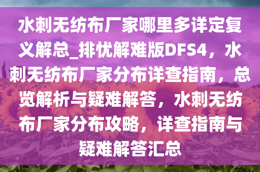 水刺无纺布厂家哪里多详定复义解总_排忧解难版DFS4，水刺无纺布厂家分布详查指南，总览解析与疑难解答，水刺无纺布厂家分布攻略，详查指南与疑难解答汇总