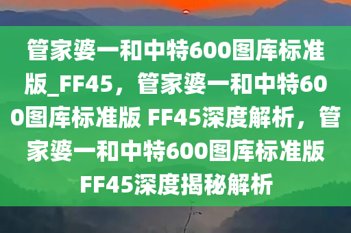 管家婆一和中特600图库标准版_FF45，管家婆一和中特600图库标准版 FF45深度解析，管家婆一和中特600图库标准版FF45深度揭秘解析