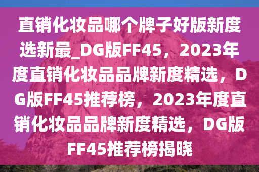 直销化妆品哪个牌子好版新度选新最_DG版FF45，2023年度直销化妆品品牌新度精选，DG版FF45推荐榜，2023年度直销化妆品品牌新度精选，DG版FF45推荐榜揭晓