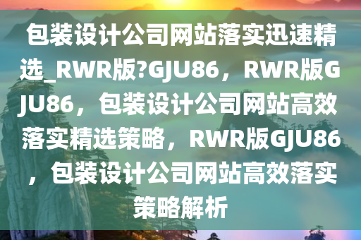 包装设计公司网站落实迅速精选_RWR版?GJU86，RWR版GJU86，包装设计公司网站高效落实精选策略，RWR版GJU86，包装设计公司网站高效落实策略解析