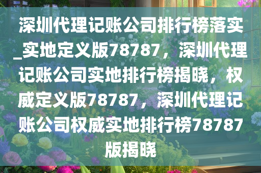 深圳代理记账公司排行榜落实_实地定义版78787，深圳代理记账公司实地排行榜揭晓，权威定义版78787，深圳代理记账公司权威实地排行榜78787版揭晓