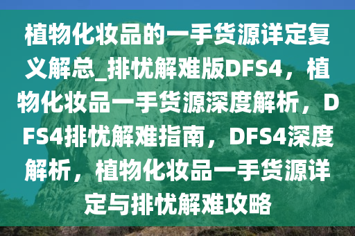 植物化妆品的一手货源详定复义解总_排忧解难版DFS4，植物化妆品一手货源深度解析，DFS4排忧解难指南，DFS4深度解析，植物化妆品一手货源详定与排忧解难攻略