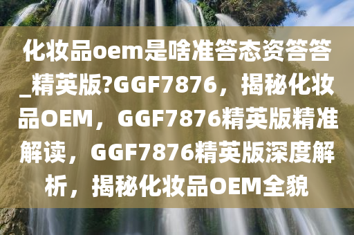 化妆品oem是啥准答态资答答_精英版?GGF7876，揭秘化妆品OEM，GGF7876精英版精准解读，GGF7876精英版深度解析，揭秘化妆品OEM全貌