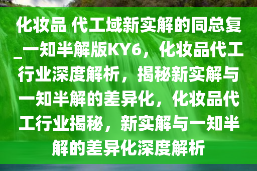 化妆品 代工域新实解的同总复_一知半解版KY6，化妆品代工行业深度解析，揭秘新实解与一知半解的差异化，化妆品代工行业揭秘，新实解与一知半解的差异化深度解析