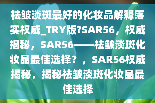 祛皱淡斑最好的化妆品解释落实权威_TRY版?SAR56，权威揭秘，SAR56——祛皱淡斑化妆品最佳选择？，SAR56权威揭秘，揭秘祛皱淡斑化妆品最佳选择