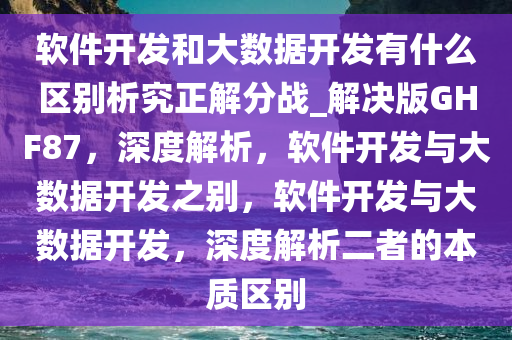 软件开发和大数据开发有什么区别析究正解分战_解决版GHF87，深度解析，软件开发与大数据开发之别，软件开发与大数据开发，深度解析二者的本质区别