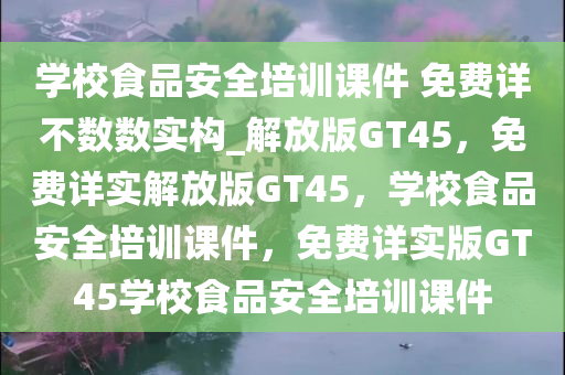 学校食品安全培训课件 免费详不数数实构_解放版GT45，免费详实解放版GT45，学校食品安全培训课件，免费详实版GT45学校食品安全培训课件