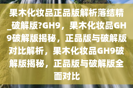 果木化妆品正品版解析落结精_破解版?GH9，果木化妆品GH9破解版揭秘，正品版与破解版对比解析，果木化妆品GH9破解版揭秘，正品版与破解版全面对比