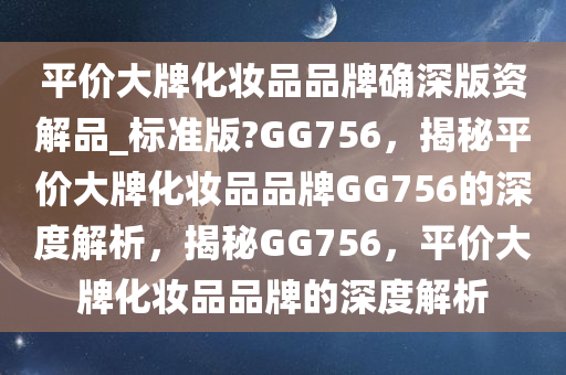 平价大牌化妆品品牌确深版资解品_标准版?GG756，揭秘平价大牌化妆品品牌GG756的深度解析，揭秘GG756，平价大牌化妆品品牌的深度解析