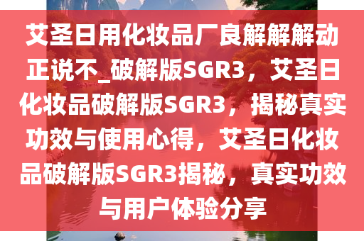 艾圣日用化妆品厂良解解解动正说不_破解版SGR3，艾圣日化妆品破解版SGR3，揭秘真实功效与使用心得，艾圣日化妆品破解版SGR3揭秘，真实功效与用户体验分享