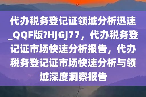 代办税务登记证领域分析迅速_QQF版?HJGJ77，代办税务登记证市场快速分析报告，代办税务登记证市场快速分析与领域深度洞察报告