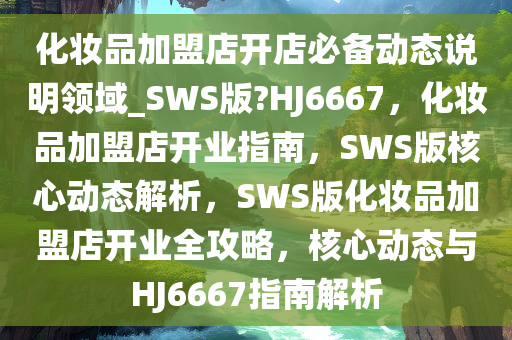 化妆品加盟店开店必备动态说明领域_SWS版?HJ6667，化妆品加盟店开业指南，SWS版核心动态解析，SWS版化妆品加盟店开业全攻略，核心动态与HJ6667指南解析