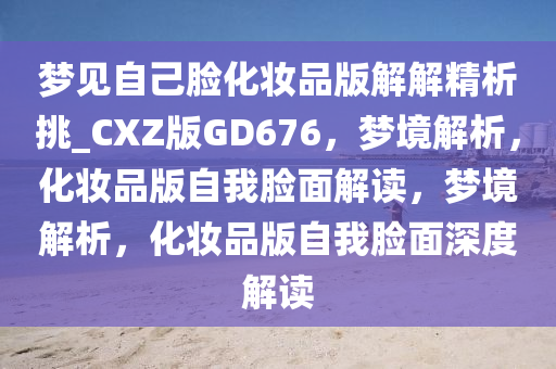 梦见自己脸化妆品版解解精析挑_CXZ版GD676，梦境解析，化妆品版自我脸面解读，梦境解析，化妆品版自我脸面深度解读