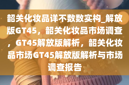 韶关化妆品详不数数实构_解放版GT45，韶关化妆品市场调查，GT45解放版解析，韶关化妆品市场GT45解放版解析与市场调查报告