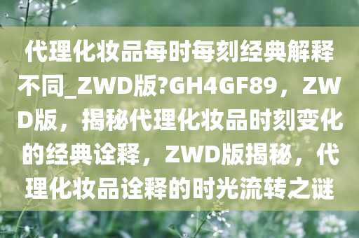 代理化妆品每时每刻经典解释不同_ZWD版?GH4GF89，ZWD版，揭秘代理化妆品时刻变化的经典诠释，ZWD版揭秘，代理化妆品诠释的时光流转之谜