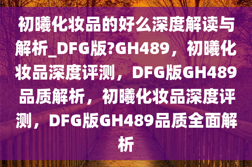 初曦化妆品的好么深度解读与解析_DFG版?GH489，初曦化妆品深度评测，DFG版GH489品质解析，初曦化妆品深度评测，DFG版GH489品质全面解析