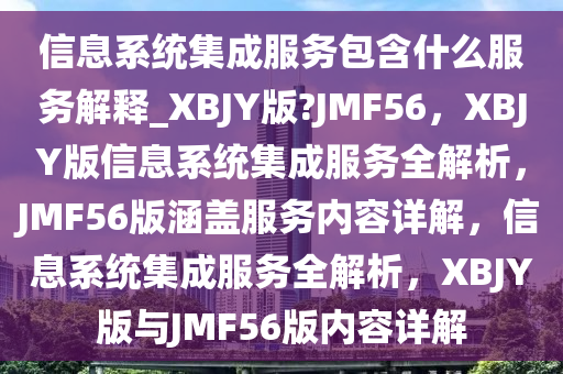 信息系统集成服务包含什么服务解释_XBJY版?JMF56，XBJY版信息系统集成服务全解析，JMF56版涵盖服务内容详解，信息系统集成服务全解析，XBJY版与JMF56版内容详解