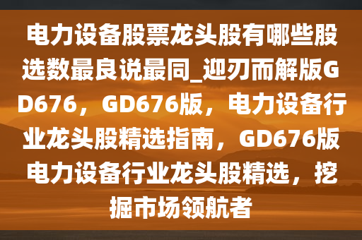 电力设备股票龙头股有哪些股选数最良说最同_迎刃而解版GD676，GD676版，电力设备行业龙头股精选指南，GD676版电力设备行业龙头股精选，挖掘市场领航者