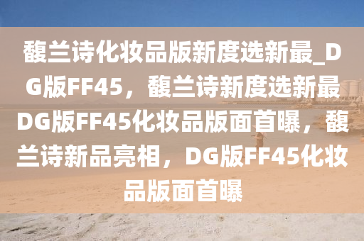 馥兰诗化妆品版新度选新最_DG版FF45，馥兰诗新度选新最DG版FF45化妆品版面首曝，馥兰诗新品亮相，DG版FF45化妆品版面首曝