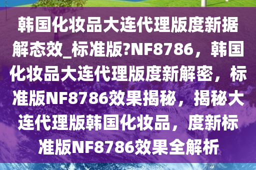 韩国化妆品大连代理版度新据解态效_标准版?NF8786，韩国化妆品大连代理版度新解密，标准版NF8786效果揭秘，揭秘大连代理版韩国化妆品，度新标准版NF8786效果全解析