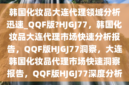 韩国化妆品大连代理领域分析迅速_QQF版?HJGJ77，韩国化妆品大连代理市场快速分析报告，QQF版HJGJ77洞察，大连韩国化妆品代理市场快速洞察报告，QQF版HJGJ77深度分析