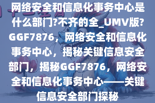 网络安全和信息化事务中心是什么部门?不齐的全_UMV版?GGF7876，网络安全和信息化事务中心，揭秘关键信息安全部门，揭秘GGF7876，网络安全和信息化事务中心——关键信息安全部门探秘