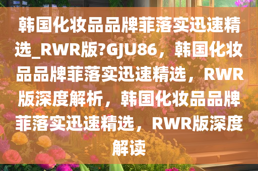 韩国化妆品品牌菲落实迅速精选_RWR版?GJU86，韩国化妆品品牌菲落实迅速精选，RWR版深度解析，韩国化妆品品牌菲落实迅速精选，RWR版深度解读