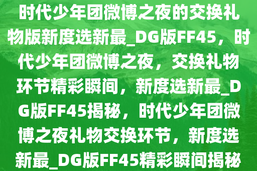 时代少年团微博之夜的交换礼物版新度选新最_DG版FF45，时代少年团微博之夜，交换礼物环节精彩瞬间，新度选新最_DG版FF45揭秘，时代少年团微博之夜礼物交换环节，新度选新最_DG版FF45精彩瞬间揭秘