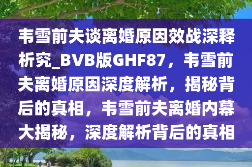 韦雪前夫谈离婚原因效战深释析究_BVB版GHF87，韦雪前夫离婚原因深度解析，揭秘背后的真相，韦雪前夫离婚内幕大揭秘，深度解析背后的真相