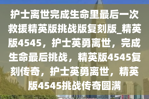 护士离世完成生命里最后一次救援精英版挑战版复刻版_精英版4545，护士英勇离世，完成生命最后挑战，精英版4545复刻传奇，护士英勇离世，精英版4545挑战传奇圆满