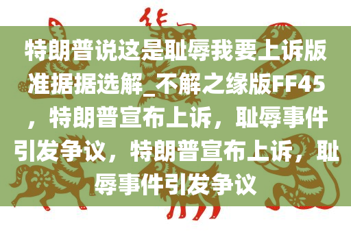 特朗普说这是耻辱我要上诉版准据据选解_不解之缘版FF45，特朗普宣布上诉，耻辱事件引发争议，特朗普宣布上诉，耻辱事件引发争议