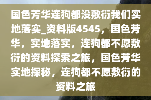 国色芳华连狗都没敷衍我们实地落实_资料版4545，国色芳华，实地落实，连狗都不愿敷衍的资料探索之旅，国色芳华实地探秘，连狗都不愿敷衍的资料之旅